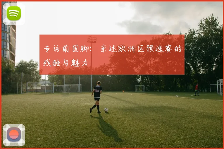 专访前国脚：亲述欧洲区预选赛的残酷与魅力